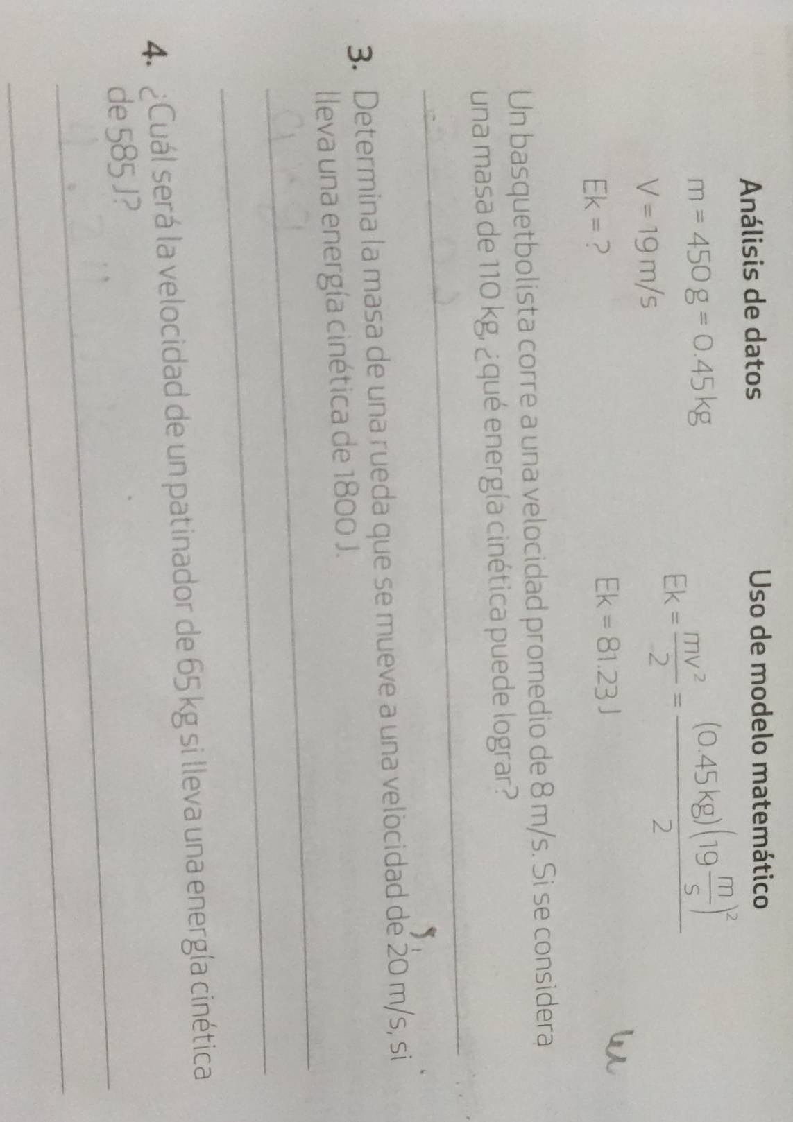 Análisis de datos Uso de modelo matemático
m=450g=0.45kg
V=19m/s
Ek= mv^2/2 =frac (0.45kg)(19 m/s )^22
Ek= ?
Ek=81.23J
Un basquetbolista corre a una velocidad promedio de 8 m/s. Si se considera 
_ 
una masa de 110 kg, ¿qué energía cinética puede lograr? 
3. Determina la masa de una rueda que se mueve a una velocidad de 20 m/s, si 
_ 
lleva una energía cinética de 1800 J. 
_ 
4. ¿ Cuál será la velocidad de un patinador de 65 kg si lleva una energía cinética 
_ 
de 585 J? 
_