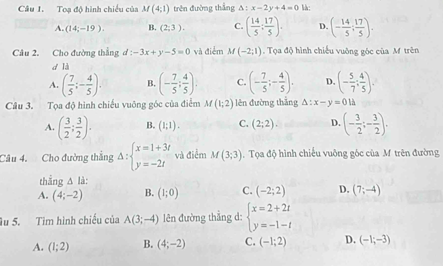 Toạ độ hình chiếu của M(4;1) trên đường thẳng △ : x-2y+4=0 là:
A. (14;-19). B. (2;3). C. ( 14/5 ; 17/5 ). D. (- 14/5 ; 17/5 ).
Câu 2. Cho đường thẳng d : -3x+y-5=0 và điểm M(-2;1).  Tọa độ hình chiếu vuông góc của M trên
d là
A. ( 7/5 ;- 4/5 ). B. (- 7/5 ; 4/5 ). C. (- 7/5 ;- 4/5 ). D. (- 5/7 ; 4/5 ).
Câu 3. Tọa độ hình chiếu vuông góc của điểm M(1;2) lên đường thắng △ :x-y=0 là
A. ( 3/2 ; 3/2 ). (- 3/2 ;- 3/2 ).
C.
B. (1;1). (2;2). D.
Câu 4. Cho đường thắng Delta :beginarrayl x=1+3t y=-2tendarray. và điểm M(3;3).  Tọa độ hình chiếu vuông góc của M trên đường
thắng △ l à:
B.
C.
D.
A. (4;-2) (1;0) (-2;2) (7;-4)
Ấu 5. Tìm hình chiếu của A(3;-4) l ên đường thẳng d: beginarrayl x=2+2t y=-1-tendarray.
B.
C.
D.
A. (1;2) (4;-2) (-1;2) (-1;-3)