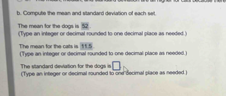 Compute the mean and standard deviation of each set. 
The mean for the dogs is 52
(Type an integer or decimal rounded to one decimal place as needed.) 
The mean for the cats is 11.5. 
(Type an integer or decimal rounded to one decimal place as needed.) 
The standard deviation for the dogs is □. 
(Type an integer or decimal rounded to one decimal place as needed.)