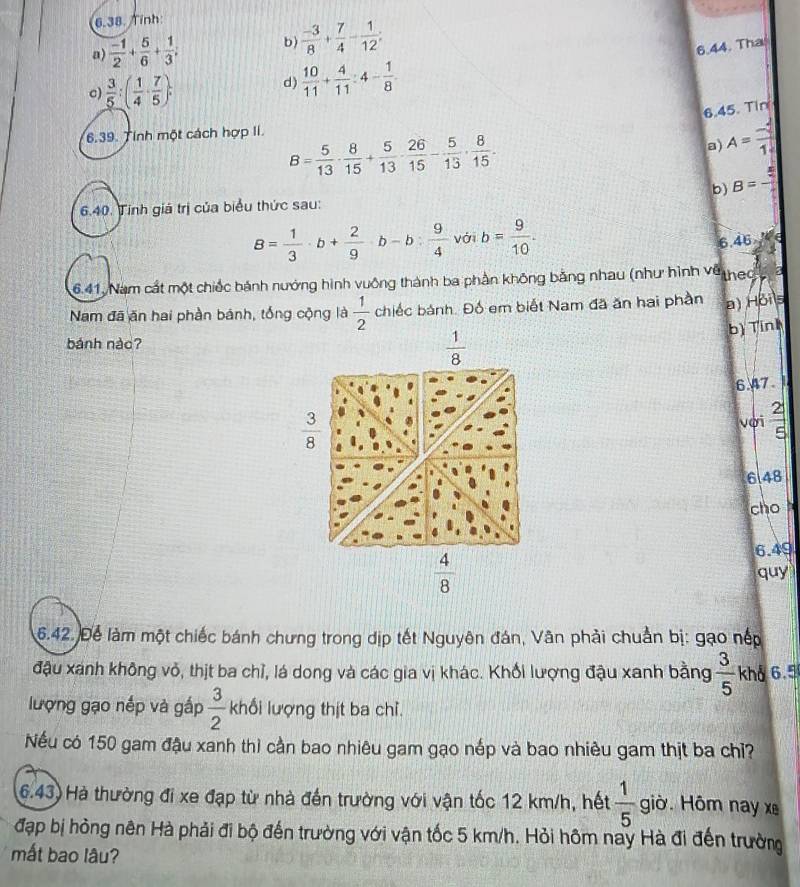 Tính:
a)  (-1)/2 + 5/6 + 1/3 ; b)  (-3)/8 + 7/4 - 1/12 ;
6.44. Tha
c)  3/5 :( 1/4 ·  7/5 ).
d)  10/11 + 4/11 :4- 1/8 .
6.45. Tin
6.39. Tính một cách hợp II.
B= 5/13 ·  8/15 + 5/13 ·  26/15 - 5/13 ·  8/15 .
a) A= (-4)/1. 
b) B=-
6.40. Tính giá trị của biểu thức sau:
B= 1/3 · b+ 2/9 · b-b: 9/4  với b= 9/10 .
6. 46,W∈
6.41. Nam cát một chiếc bánh nướng hình vuông thành ba phần không bằng nhau (như hình về thea 
Nam đã ăn hai phần bánh, tổng cộng là  1/2  chiếc bánh. Đố em biết Nam đã ăn hai phần a) Hbits
bì Tinl
bánh nàc?
 1/8 
6.47.
 3/8  với  2/5 
6148
cho 
6.49
 4/8 
quy
6.42. Để làm một chiếc bánh chưng trong dịp tết Nguyên đán, Vân phải chuẩn bị: gạo nếp
đậu xánh không vỏ, thịt ba chỉ, lá dong và các gia vị khác. Khổi lượng đậu xanh bằng  3/5  khổ 6.5
lượng gạo nếp và gấp  3/2  khối lượng thịt ba chỉ.
Nếu có 150 gam đậu xanh thì cần bao nhiêu gam gạo nếp và bao nhiêu gam thịt ba chỉ?
6.43) Hà thường đi xe đạp từ nhà đến trường với vận tốc 12 km/h, hết  1/5  giờ. Hôm nay xe
đạp bị hỏng nên Hà phải đi bộ đến trường với vận tốc 5 km/h. Hỏi hôm nay Hà đi đến trường
mất bao lâu?