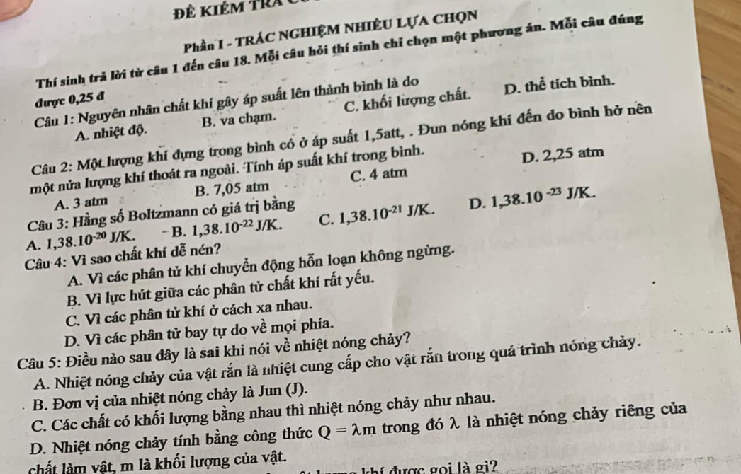 kiêm t r  
Phần I - TRÁC NGHIỆM NHIÊU LỤA CHọN
Thí sinh trả lời từ câu 1 đến câu 18. Mỗi câu hỏi thí sinh chỉ chọn một phương án. Mỗi câu đúng
được 0,25 đ
Câu 1: Nguyên nhân chất khí gây áp suất lên thành bình là do D. thể tích bình.
A. nhiệt độ. B. va chạm. C. khối lượng chất.
Câu 2: Một lượng khí đựng trong bình cổ ở áp suất 1,5att, . Đun nóng khí đến do bình hở nền
một nửa lượng khí thoát ra ngoài. Tính áp suất khí trong bình.
D. 2,25 atm
A. 3 atm B. 7,05 atm C. 4 atm
Câu 3: Hầng số Boltzmann có giá trị bằng
D.
A. 1,38.10^(-20)J/K. -B. 1,38.10^(-22)J/K. C. 1,38.10^(-21)J/K. 1,38.10^(-23)J/K.
Câu 4: Vì sao chất khí dễ nén?
A. Vì các phân tử khí chuyển động hỗn loạn không ngừng.
B. Vì lực hút giữa các phân tử chất khí rất yếu.
C. Vì các phân tử khí ở cách xa nhau.
D. Vì các phân tử bay tự do về mọi phía.
Câu 5: Điều nào sau đây là sai khi nói về nhiệt nóng chảy?
A. Nhiệt nóng chảy của vật rắn là nhiệt cung cấp cho vật rắn trong quả trình nóng chảy.
B. Đơn vị của nhiệt nóng chảy là Jun (J).
C. Các chất có khối lượng bằng nhau thì nhiệt nóng chảy như nhau.
D. Nhiệt nóng chảy tính bằng công thức Q=lambda m trong đó λ là nhiệt nóng chảy riêng của
chất làm vật, m là khối lượng của vật.
hí được gọi là gì?