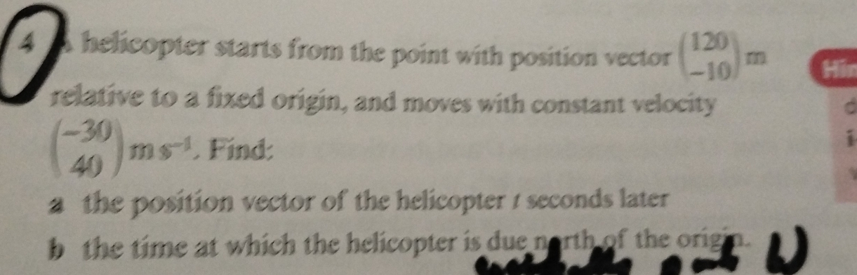 A helicopter starts from the point with position vector beginpmatrix 120 -10endpmatrix m
relative to a fixed origin, and moves with constant velocity
beginpmatrix -30 40endpmatrix ms^(-1). Find:
i
a the position vector of the helicopter / seconds later 
bthe time at which the helicopter is due north of the origi