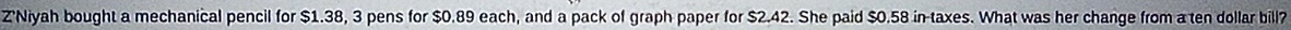 Z'Niyah bought a mechanical pencil for $1.38, 3 pens for $0.89 each, and a pack of graph paper for $2.42. She paid $0.58 in-taxes. What was her change from a ten dollar bill?