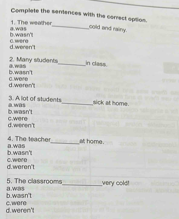 Complete the sentences with the correct option.
1. The weather
a.was
_cold and rainy.
b.wasn't
c. were
d.weren't
2. Many students_ in class.
a.was
b.wasn't
c.were
d.weren't
3. A lot of students_ sick at home.
a.was
b.wasn't
c.were
d.weren't
4. The teacher_ at home.
a.was
b.wasn't
c.were
d.weren't
5. The classrooms_ very cold!
a.was
b.wasn't
c. were
d.weren't