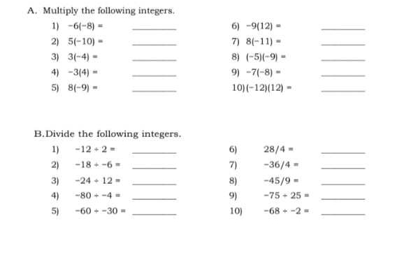 Multiply the following integers. 
1) -6(-8)= _6) -9(12)= _ 
2) 5(-10)= _7) 8(-11)= _ 
3) 3(-4)= _8) (-5)(-9)= _ 
4) -3(4)= _9) -7(-8)= _ 
5) 8(-9)= _10) (-12)(12)= _ 
B.Divide the following integers. 
6) 
1) -12/ 2= _ 28/4= _ 
2) -18/ -6= _ -36/4= _ 
7) 
3) -24/ 12= _8) -45/9= _ 
4) -80/ -4= _9) -75+25= _ 
5) -60/ -30= _10) -68/ -2= _