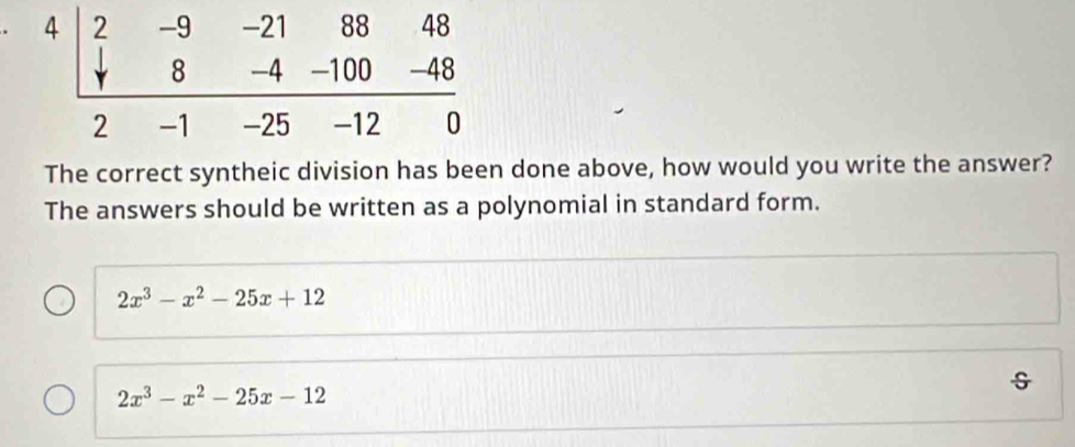 The correct syntheic division has been done above, how would you write the answer? 
The answers should be written as a polynomial in standard form.
2x^3-x^2-25x+12
2x^3-x^2-25x-12