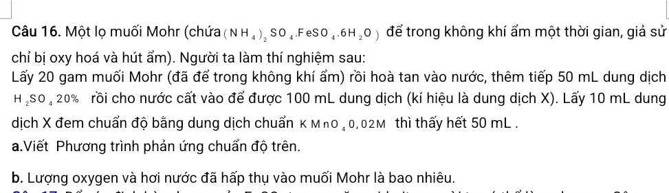 Một lọ muối Mohr (chứa (NH_4)_2SO_4.FeSO_4.6H_2O) để trong không khí ẩm một thời gian, giả sử 
chỉ bị oxy hoá và hút ẩm). Người ta làm thí nghiệm sau: 
Lấy 20 gam muối Mohr (đã để trong không khí ẩm) rồi hoà tan vào nước, thêm tiếp 50 mL dung dịch
H_2SO_420% rồi cho nước cất vào để được 100 mL dung dịch (kí hiệu là dung dịch X). Lấy 10 mL dung 
dịch X đem chuẩn độ bằng dung dịch chuẩn K MnO ₄0,02M thì thấy hết 50 mL. 
a.Viết Phương trình phản ứng chuẩn độ trên. 
b. Lượng oxygen và hơi nước đã hấp thụ vào muối Mohr là bao nhiêu.