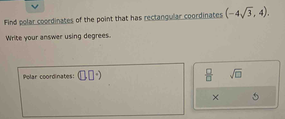 Find polar coordinates of the point that has rectangular coordinates (-4sqrt(3),4). 
Write your answer using degrees. 
Polar coordinates: (□ ,□°)  □ /□   sqrt(□ )
×