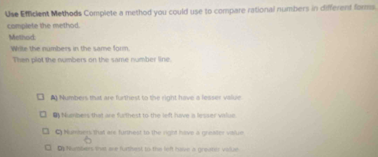 Use Efficient Methods Complete a method you could use to compare rational numbers in different forms.
complete the method.
Method:
Write the numbers in the same form.
Then plot the numbers on the same number line.
A) Numbers that are furthest to the right have a lesser value.
8) Numbers that are furthest to the left have a lesser value.
C) Numbers that are furthest to the right have a greater value
Numbers that are furthest to the left have a greater value