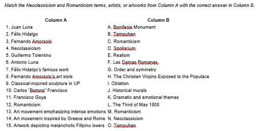 Match the Neoclassicism and Romanticism terms, artists, or artworks from Column A with the correct answer in Column B
Clumn A Column B
1. Juan Luna A. Bonifacio Monument
2. Félix Hidalgo B. Jampuhan
3. Fernando Amorsolo C. Romanticism
4. Neoclassicism D. Sooliarium
5. Guillermo Tolentino E. Realism
6. Antonio Luna F. Las Damas Romanas
7. Félix Hidalgo's famous work G. Order and symmetry
8. Fernando Amorsolo's art style H. The Christian Virgins Exposed to the Populace
9. Classical-inspired sculpture in UP 1. Oblation
10. Carlos 'Botono' Francisco J. Historical murals
11. Francisco Goya K. Dramatic and emotional themes
12. Romanticism L. The Third of May 1808
13. Art movement emphasizing intense emotions M. Romanticism
14. Art movement inspired by Greece and Rome N. Neoclassicism
15. Artwork depicting melancholic Filipino lovers O. Tampuhan