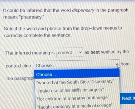 It could be inferred that the word dispensary in the paragraph 
means "pharmacy." 
Select the word and phrase from the drop-down menus to 
correctly complete the sentence. 
The inferred meaning is correct as best verified by the 
context clue Choose. from 
Choose... 
the paragrapl 
"worked at the South Side Dispensary'' 
"make use of his skills in surgery" 
''for children at a nearby orphanage'' Next 
''taught anatomy at a medical college''