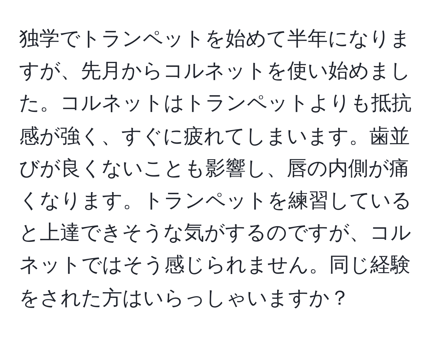 独学でトランペットを始めて半年になりますが、先月からコルネットを使い始めました。コルネットはトランペットよりも抵抗感が強く、すぐに疲れてしまいます。歯並びが良くないことも影響し、唇の内側が痛くなります。トランペットを練習していると上達できそうな気がするのですが、コルネットではそう感じられません。同じ経験をされた方はいらっしゃいますか？