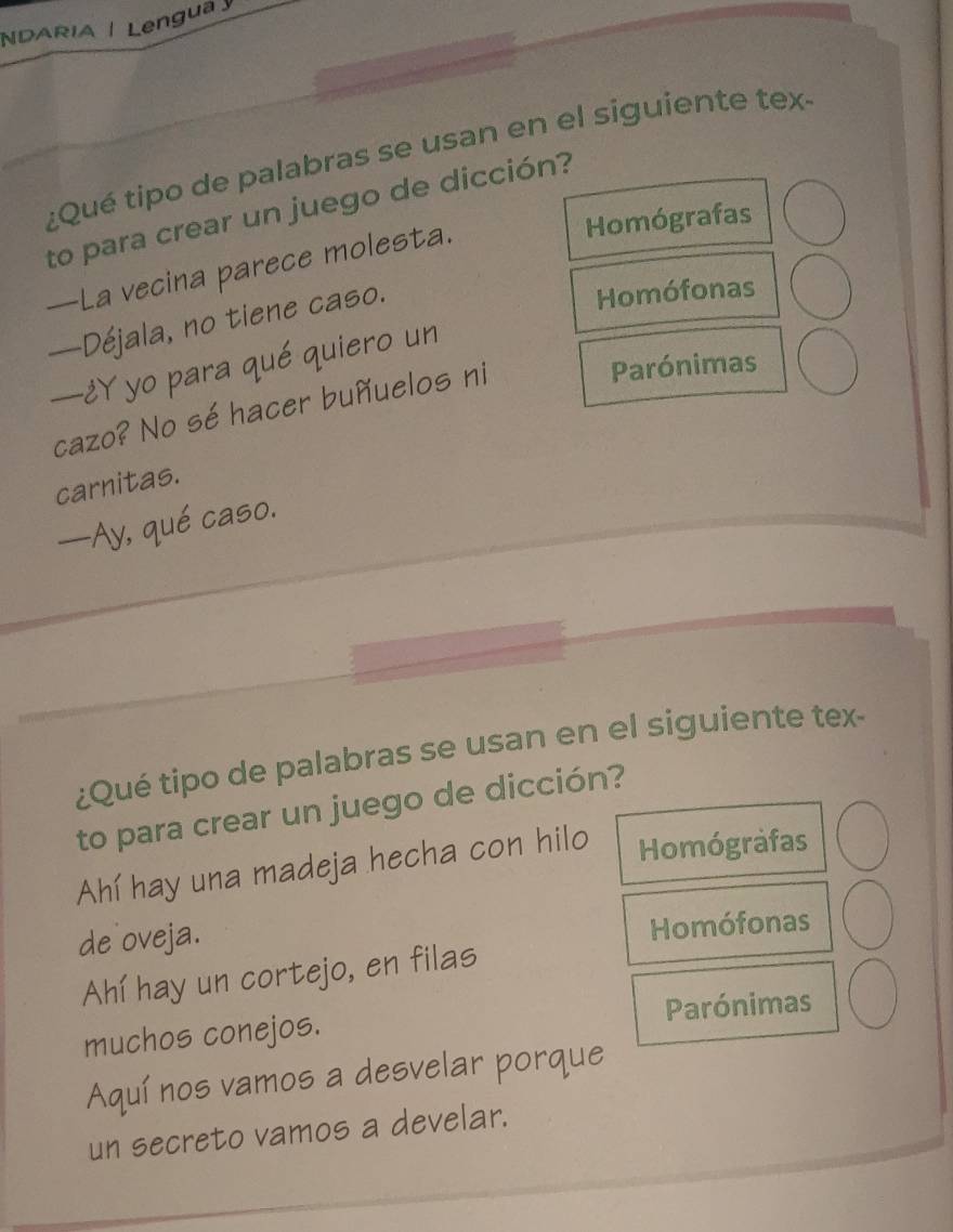 NDARIA | Lengua 
¿Qué tipo de palabras se usan en el siguiente tex
to para crear un juego de dicción?
—La vecina parece molesta.
Homógrafas
—Déjala, no tiene caso.
Homófonas
—¿Y yo para qué quiero un
cazo? No sé hacer buñuelos ni
Parónimas
carnitas.
—Ay, qué caso.
¿Qué tipo de palabras se usan en el siguiente tex-
to para crear un juego de dicción?
Ahí hay una madeja hecha con hilo Homógrafas
de oveja.
Homófonas
Ahí hay un cortejo, en filas
muchos conejos. Parónimas
Aquí nos vamos a desvelar porque
un secreto vamos a develar.