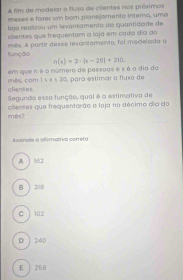 A fim de modelar o fluxo de clientes nos próximos
meses e fazer um bom planejamento interno, uma
loja realizou um levantamento da quantidade de
clientes que frequentam a loja em cada dia do
mês. A partir desse levantamento, foi modelada a
função
n(x)=3· |x-26|+210, 
em que n é o número de pessoas e x é o dia do
mês, com 1xx≤ 30 para estimar o fluxo de
clientes.
Segundo essa função, qual é a estimativa de
clientes que frequentarão a loja no décimo dia do
mês?
Assinale a afirmativa correta
A 162
B ) 318
C 102
D  240
E  258