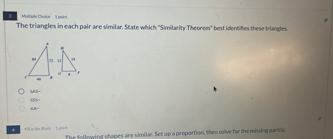 The triangles in each pair are similar. State which "Similarity Theorem" best identifes these triangles.
SAS-
SSSsim
AAsim 
4 Fill in the Blank 1 point
The following shapes are similar. Set up a proportion, then solve for the missing part t(s).