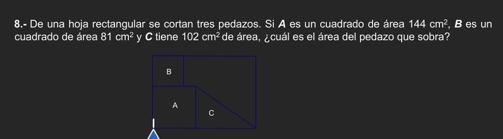 8.- De una hoja rectangular se cortan tres pedazos. Si A es un cuadrado de área 144cm^2 , B es un 
cuadrado de área 81cm^2 y C tiene 102cm^2 de área, ¿cuál es el área del pedazo que sobra? 
B 
A 
C