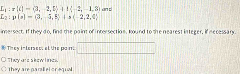 L_1:r(t)=langle 3,-2,5rangle +tlangle -2,-1,3rangle and
L_2:p(s)=(3,-5,8)+slangle -2,2,0rangle
intersect. If they do, find the point of intersection. Round to the nearest integer, if necessary. 
They intersect at the point: □ 
They are skew lines. 
They are parallel or equal.