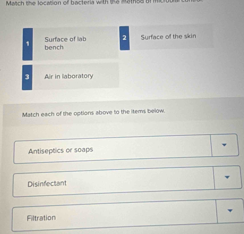 Match the location of bacteria with the method of microbla
Surface of lab 2 Surface of the skin
1 bench
3 Air in laboratory
Match each of the options above to the items below.
Antiseptics or soaps
Disinfectant
Filtration