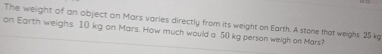 05 00 
The weight of an object on Mars varies directly from its weight on Earth. A stone that weighs 25 kg
on Earth weighs 10 kg on Mars. How much would a 50 kg person weigh on Mars?