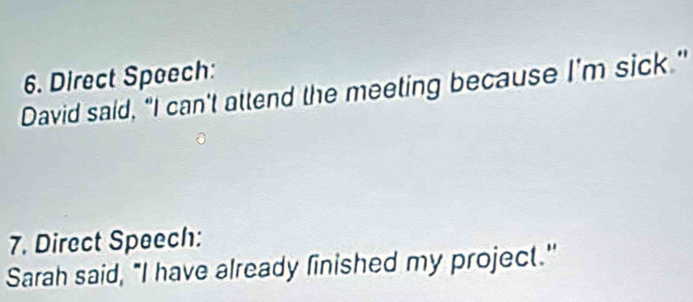 Direct Speech: 
David said, “I can't attend the meeting because I'm sick." 
7. Direct Speech: 
Sarah said, "I have already finished my project."