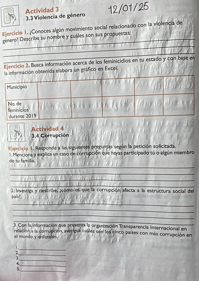 Actividad 3 
3.3 Violencia de género 
Ejercicio 1. ¿Conoces algún movimiento social relacionado con la violencia de 
_ 
género? Describe su nombre y cuáles son sus propuestas: 
_ 
_ 
Ejercicio 2. Busca información acerca de los feminicidios en tu estado y con base en 
la información obtenida elabora un gráfico en Excel. 
Actividad 4 
3,4 Corrupción 
Ejercicio 1. Responde a las siguientes preguntas según la petición solicitada. 
1. Menciona y explica un caso de corrupción que hayas participado tú o algún miembro 
de tu familia. 
_ 
_ 
_ 
_ 
2. Investiga y describe. ¿cómo es que la corrupción afecta a la estructura social del 
país? 
_ 
_ 
_ 
_ 
3. Con la información que presenta la organización Transparencia Internacional en 
relación a la corrupción, averigua cuáles son los cinco países con más corrupción en 
el mundo y enlístalos 
_ 
1. 
_ 
2. 
_ 
3 
_ 
4. 
_ 
5.