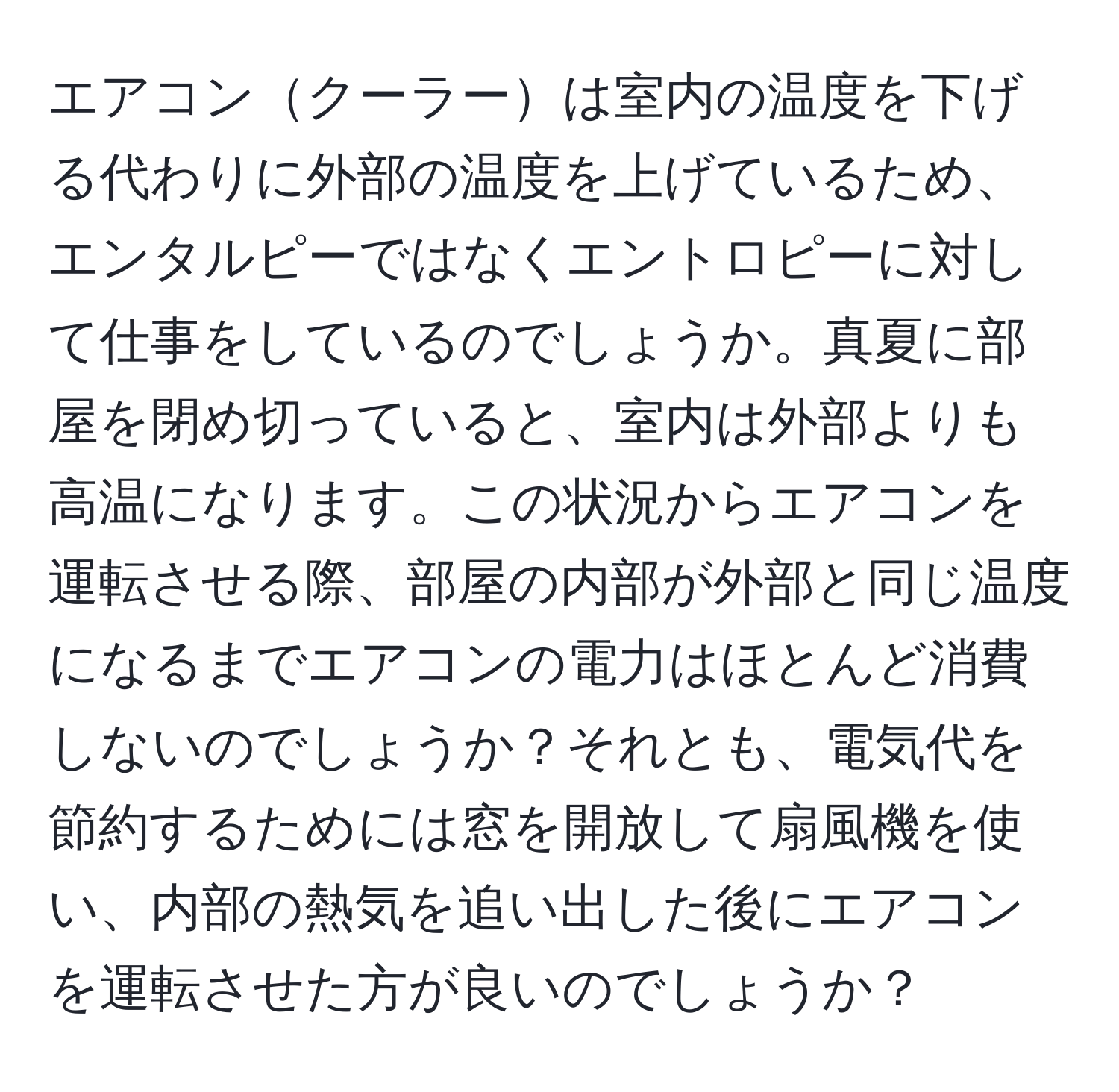 エアコンクーラーは室内の温度を下げる代わりに外部の温度を上げているため、エンタルピーではなくエントロピーに対して仕事をしているのでしょうか。真夏に部屋を閉め切っていると、室内は外部よりも高温になります。この状況からエアコンを運転させる際、部屋の内部が外部と同じ温度になるまでエアコンの電力はほとんど消費しないのでしょうか？それとも、電気代を節約するためには窓を開放して扇風機を使い、内部の熱気を追い出した後にエアコンを運転させた方が良いのでしょうか？