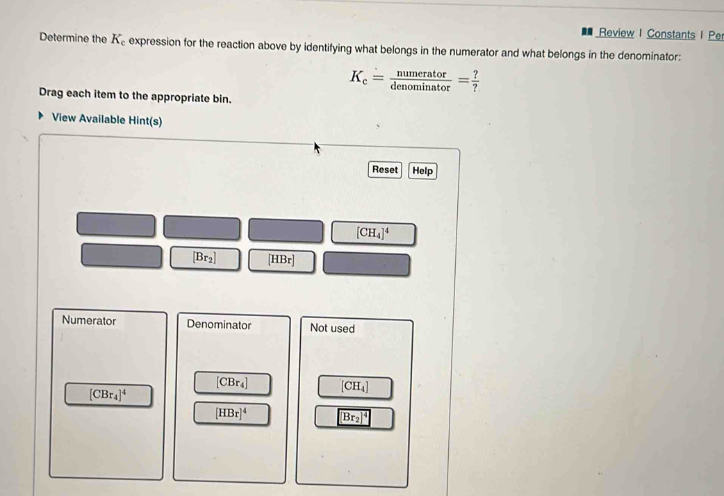 Review I Constants I Pe
Determine the K_c expression for the reaction above by identifying what belongs in the numerator and what belongs in the denominator:
K_c= numerator/denominator = ?/? 
Drag each item to the appropriate bin.
View Available Hint(s)
Reset Help
[CH_4]^4
[Br_2] [HBr]
Numerator Denominator Not used
[CBr_4]
[CH_4]
[CBr_4]^4
[HBr]^4
[Br_2]^4