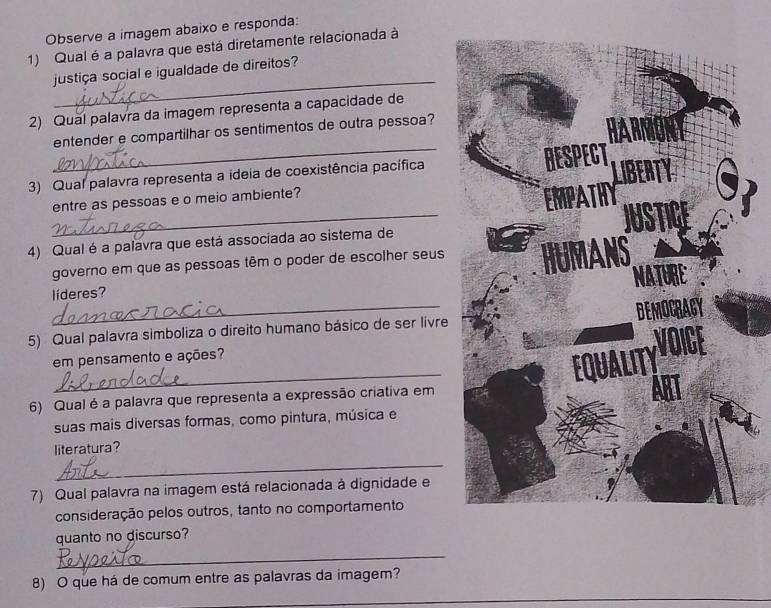 Observe a imagem abaixo e responda: 
1) Qual é a palavra que está diretamente relacionada à 
_ 
justiça social e igualdade de direitos? 
2) Qual palavra da imagem representa a capacidade de 
entender e compartilhar os sentimentos de outra pessoa? 
3) Qual palavra representa a ideia de coexistência pacífica 
_ 
entre as pessoas e o meio ambiente? 
4) Qual é a palavra que está associada ao sistema de 
governo em que as pessoas têm o poder de escolher seus 
_ 
líderes? 
5) Qual palavra simboliza o direito humano básico de ser livre 
_ 
em pensamento e ações? 
6) Qual é a palavra que representa a expressão criativa em 
suas mais diversas formas, como pintura, música e 
literatura? 
_ 
7) Qual palavra na imagem está relacionada à dignidade e 
consideração pelos outros, tanto no comportamento 
quanto no discurso? 
_ 
8) O que há de comum entre as palavras da imagem? 
_ 
_ 
_ 
_