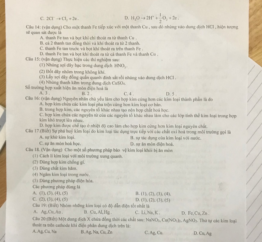 C. 2Cl^-to Cl_2+2e.
D. H_2Oto 2H^++ 1/2 O_2+2e.
Câu 14: (vận dụng) Cho một thanh Fe tiếp xúc với một thanh Cu , sau đó nhúng vào dung dịch HCl , hiện tượng
sẽ quan sát được là
A. thanh Fe tan và bọt khí chi thoát ra từ thanh Cu .
B. cả 2 thanh tan đồng thời và khí thoát ra từ 2 thanh.
C. thanh Fe tan truớc và bọt khí thoát ra trên thanh Fe .
D. thanh Fe tan và bọt khí thoát ra từ cả thanh Fe và thanh Cu .
Câu 15: (vận dụng) Thực hiện các thí nghiệm sau:
(1) Nhúng sợi dây bạc trong dung dịch HNO_3.
(2) Đốt dây nhôm trong không khí.
(3) Lấy sợi dây đồng quấn quanh đinh sắt rồi nhúng vào dung dịch HCl .
(4) Nhúng thanh kẽm trong dung dịch CuSO_4.
ố trường hợp xuất hiện ăn mòn điện hoá là
A. 3 . B. 2 . C. 4 . D. 5 .
Câu 16: (vận dụng) Nguyên nhân chủ yếu làm cho hợp kim cứng hơn các kim loại thành phần là do
A. hợp kim chứa các kim loại pha trộn cứng hơn kim loại cơ bản.
B. trong hợp kim, các nguyên tố khác nhau tạo nên hợp chất hoá học.
C. hợp kim chứa các nguyên tử của các nguyên tố khác nhau làm cho các lớp tinh thể kim loại trong hợp
kim khó trượt lên nhau.
D. hợp kim được chế tạo ở nhiệt độ cao làm cho hợp kim cứng hơn kim loại nguyên chất.
Câu 17.(Biết) Sự phá huỷ kim loại do kim loại tác dụng trực tiếp với các chất oxi hoá trong môi trường gọi là
A. sự khử kim loại. B. sự tác dụng của kim loại với nước.
C. sự ăn mòn hoá học. D. sự ăn mòn điện hoá.
Câu 18. (Vận dụng) Cho một số phương pháp bảo vệ kim loại khỏi bị ăn mòn
(1) Cách li kim loại với môi trường xung quanh.
(2) Dùng hợp kim chống gi.
(3) Dùng chất kìm hãm.
(4) Ngâm kim loại trong nước.
(5) Dùng phương pháp điện hóa.
Các phương pháp đúng là
A. (1), (3), (4), (5) B. (1), (2), (3), (4).
C. (2), (3), (4), (5) D. (1), (2), (3), (5)
Câu 19: (Biết) Nhóm những kim loại có độ dẫn điện tốt nhất là
A. Ag,Cu,Au . B. Cu,Al,Hg. C. Li, Na, K . D. Fe, Cu, Zn .
Câu 20:(Biết) Một dung dịch X chứa đồng thời các chất sau: NaNO_3,Cu(NO_3)_2,AgNO_3. Thứ tự các kim loại
thoát ra trên cathode khi điện phân dung dịch trên là:
A. Ag, Cu, Na B. Ag, Na, Cu, Zn C. Ag, Cu. D. Cu,Ag