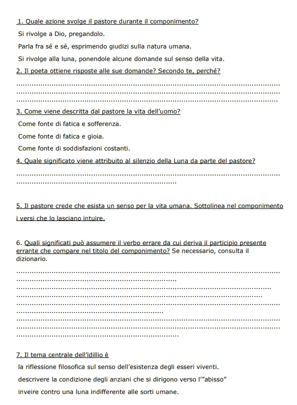 Quale azione svolge il pastore durante il componimento?
Si rivolge a Dio, pregandolo.
Parla fra sé e sé, esprimendo giudizi sulla natura umana.
Si rivolge alla luna, ponendole alcune domande sul senso della vita.
2. Il poeta ottiene risposte alle sue domande? Secondo te, perché?
_
_
_
3. Come viene descritta dal pastore la vita dell'uomo?
Come fonte di fatica e sofferenza.
Come fonte di fatica e gioia.
Come fonte di soddisfazioni costanti.
4. Quale significato viene attribuito al silenzio della Luna da parte del pastore?
_
_
5. Il pastore crede che esista un senso per la vita umana. Sottolinea nel componimento
i versi che lo lasciano intuire.
6. Quali significati può assumere il verbo errare da cui deriva il participio presente
errante che compare nel titolo del componimento? Se necessario, consulta il
dizionario.
_
_
_
_
_
_
_
_
_
7. Il tema centrale dell'idillio è
la riflessione filosofica sul senso dell’esistenza degli esseri viventi.
descrivere la condizione degli anziani che si dirigono verso l'“abisso"
inveire contro una luna indifferente alle sorti umane.