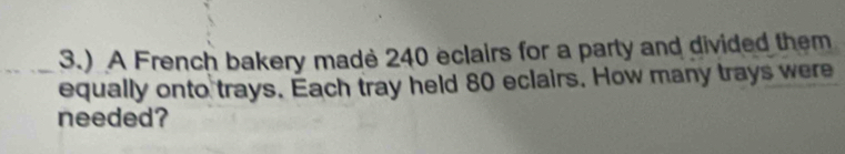 3.) A French bakery made 240 eclairs for a party and divided them 
equally onto trays. Each tray held 80 eclairs. How many trays were 
needed?