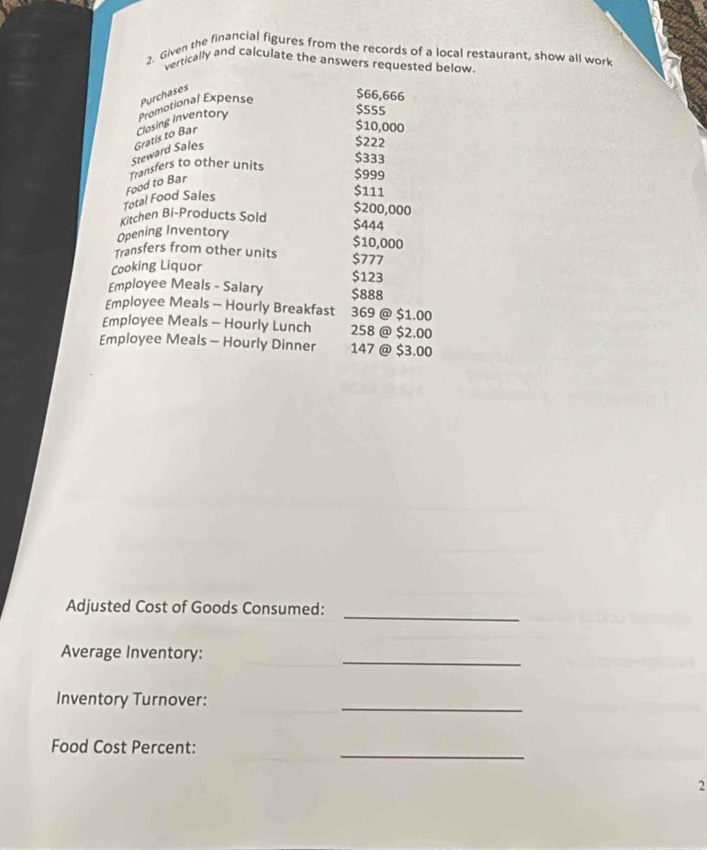 Given the financial figures from the records of a local restaurant, show all work 
vertically and calculate the answers requested below. 
Purchases 
Promotional Expense
$66,666
$10,000
Steward Sales Gratis to Bar Closing Inventory
$555
$222
Food to Bar Transfers to other units
$333
$999
Total Food Sales
$111
Kitchen Bi-Products Sold
$200,000
Opening Inventory
$444
$10,000
Transfers from other units $777
Cooking Liquor
$123
Employee Meals - Salary $888
Employee Meals - Hourly Breakfast 369 @ $1.00
Employee Meals - Hourly Lunch 258 @ $2.00
Employee Meals - Hourly Dinner 147 @ $3.00
_ 
Adjusted Cost of Goods Consumed: 
_ 
Average Inventory: 
_ 
Inventory Turnover: 
_ 
Food Cost Percent: 
2