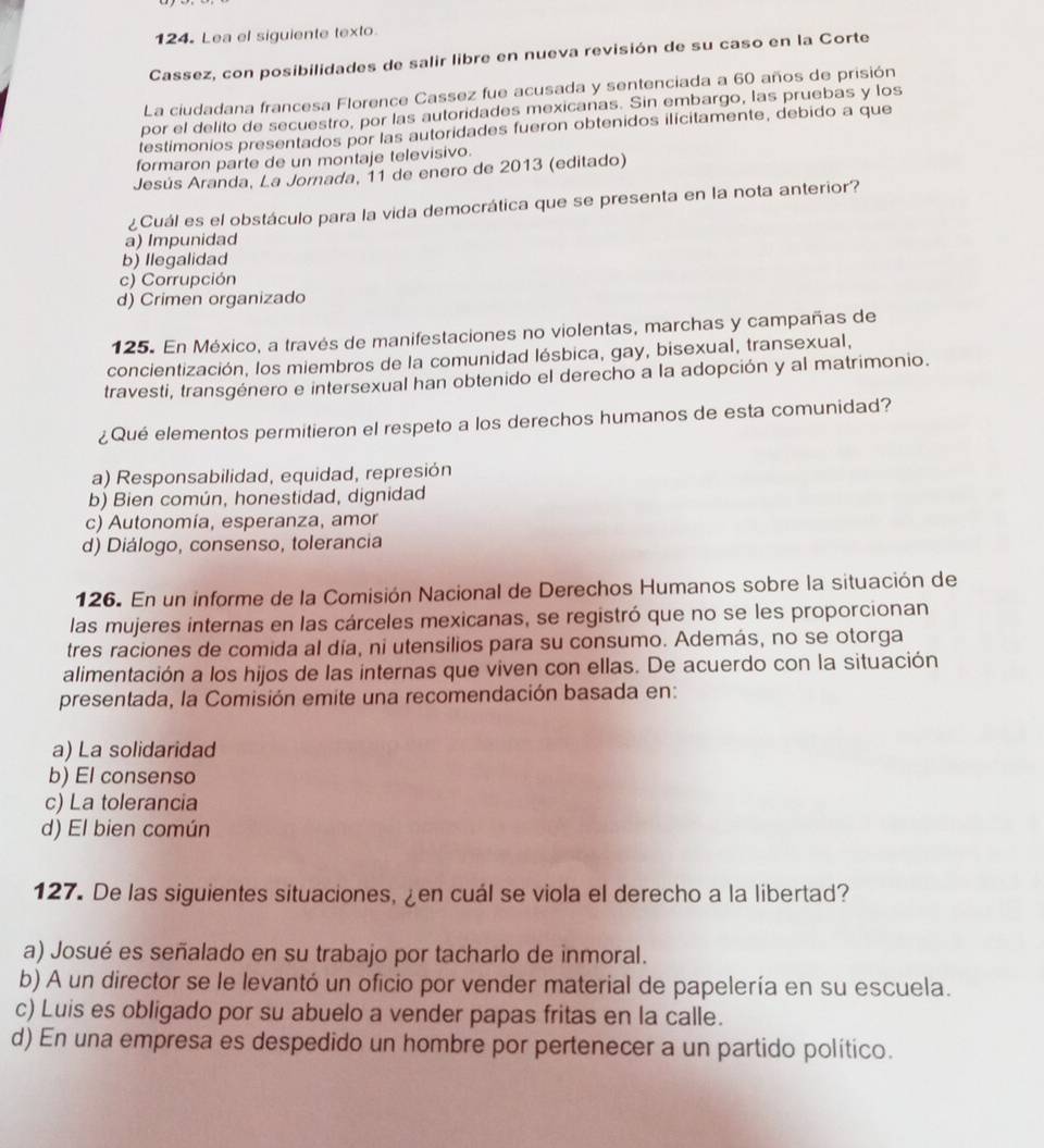 Lea el siguiente texto
Cassez, con posibilidades de salir libre en nueva revisión de su caso en la Corte
La ciudadana francesa Florence Cassez fue acusada y sentenciada a 60 años de prisión
por el delito de secuestro, por las autoridades mexicanas. Sin embargo, las pruebas y los
testimonios presentados por las autoridades fueron obtenidos ilicitamente, debido a que
formaron parte de un montaje televisivo.
Jesús Aranda, La Jornada, 11 de enero de 2013 (editado)
¿Cuál es el obstáculo para la vida democrática que se presenta en la nota anterior?
a) Impunidad
b) llegalidad
c) Corrupción
d) Crimen organizado
125. En México, a través de manifestaciones no violentas, marchas y campañas de
concientización, los miembros de la comunidad lésbica, gay, bisexual, transexual,
travesti, transgénero e intersexual han obtenido el derecho a la adopción y al matrimonio.
¿Qué elementos permitieron el respeto a los derechos humanos de esta comunidad?
a) Responsabilidad, equidad, represión
b) Bien común, honestidad, dignidad
c) Autonomía, esperanza, amor
d) Diálogo, consenso, tolerancia
126. En un informe de la Comisión Nacional de Derechos Humanos sobre la situación de
las mujeres internas en las cárceles mexicanas, se registró que no se les proporcionan
tres raciones de comida al día, ni utensilios para su consumo. Además, no se otorga
alimentación a los hijos de las internas que viven con ellas. De acuerdo con la situación
presentada, la Comisión emite una recomendación basada en:
a) La solidaridad
b) El consenso
c) La tolerancia
d) El bien común
127. De las siguientes situaciones, ¿en cuál se viola el derecho a la libertad?
a) Josué es señalado en su trabajo por tacharlo de inmoral.
b) A un director se le levantó un oficio por vender material de papelería en su escuela.
c) Luis es obligado por su abuelo a vender papas fritas en la calle.
d) En una empresa es despedido un hombre por pertenecer a un partido político.