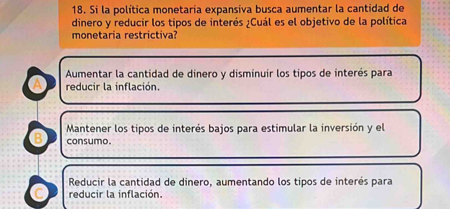 Si la política monetaria expansiva busca aumentar la cantidad de
dinero y reducir los tipos de interés ¿Cuál es el objetivo de la política
monetaria restrictiva?
Aumentar la cantidad de dinero y disminuir los tipos de interés para
a reducir la inflación.
Mantener los tipos de interés bajos para estimular la inversión y el
B consumo.
Reducir la cantidad de dinero, aumentando los tipos de interés para
C reducir la inflación.