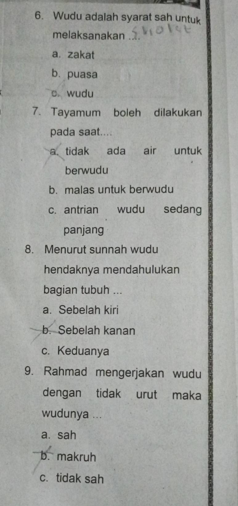 Wudu adalah syarat sah untuk
melaksanakan
a. zakat
bù puasa
c wudu
7. Tayamum boleh dilakukan
pada saat....
a. tidak ada air untuk
berwudu
b. malas untuk berwudu
c. antrian wudu sedang
panjang
8. Menurut sunnah wudu
hendaknya mendahulukan
bagian tubuh ...
a. Sebelah kiri
b. Sebelah kanan
c. Keduanya
9. Rahmad mengerjakan wudu
dengan tidak urut maka
wudunya ...
a. sah
b. makruh
c.tidak sah