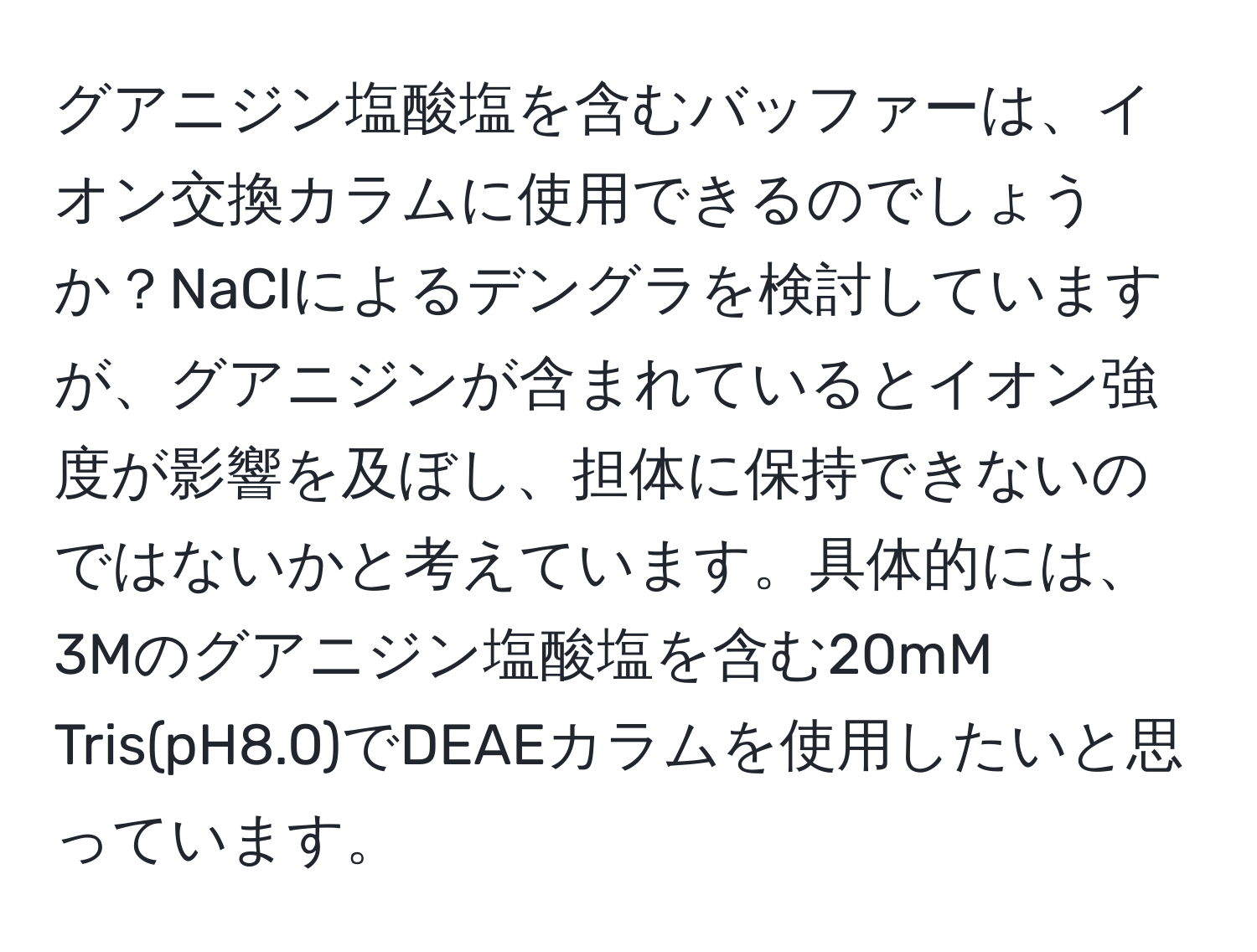 グアニジン塩酸塩を含むバッファーは、イオン交換カラムに使用できるのでしょうか？NaClによるデングラを検討していますが、グアニジンが含まれているとイオン強度が影響を及ぼし、担体に保持できないのではないかと考えています。具体的には、3Mのグアニジン塩酸塩を含む20mM Tris(pH8.0)でDEAEカラムを使用したいと思っています。