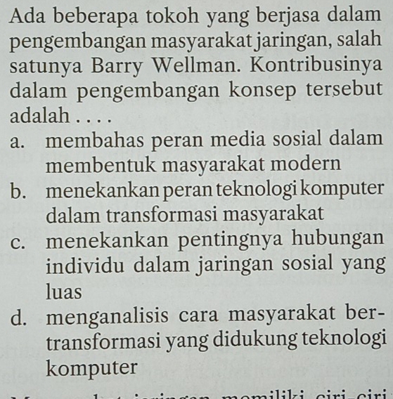 Ada beberapa tokoh yang berjasa dalam
pengembangan masyarakat jaringan, salah
satunya Barry Wellman. Kontribusinya
dalam pengembangan konsep tersebut
adalah . . . .
a. membahas peran media sosial dalam
membentuk masyarakat modern
b. menekankan peran teknologi komputer
dalam transformasi masyarakat
c. menekankan pentingnya hubungan
individu dalam jaringan sosial yang
luas
d. menganalisis cara masyarakat ber-
transformasi yang didukung teknologi
komputer