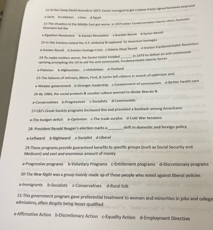 21-At the Camp David Accords in 1977, Carter managed to get a peace treaty signed between Israel and
a-Syria b-Lebanon c-Iran d-Egypt
22-The situation in the Middle East got worse in 1979 when fundamentalist Islamic cleric Ayatoliah
Khomeini led the
a-Egyptian Revolution b-Iranian Revolution c-Kurdish Revolt d-Syrian Revolt
23-In this Iranians seized the U.S. embassy & captured 52 American hostages
a-Iranian Revolt b-Iranian Hostage Crisis c-Islamic Jihad Revolt d-Iranian Fundamentalist Revolution
24-To make matters worse, the Soviet Union invaded _In 1979 to defeat an anti-communist
uprising prompting the US to aid the anti-communist, fundamentalist Islamic forces
a-Pakistan b-Afghanistan c-Uzbekistan d-Thailand
25-The failures of Johnson, Nixon, Ford, & Carter left citizens in search of optimism and
a-Weaker government b-Stronger leadership c-Containment of communism d-Better health care
26-By 1980, the social protests & counter culture seemed to divide liberals &
a-Conservatives b-Progressives c-Socialists d-Communists
27-LBJ’s Greøt Society programs increased this and provoked a backlash among Americans
a-The budget deficit b-Optimism c-The trade surplus d-Cold War tensions
28- President Ronald Reagan’s election marks a_ shift in domestic and foreign policy
a-Leftward b-Rightward c-Socialist d-Liberal
29-These programs provide guaranteed benefits to specific groups (such as Social Security and
Medicare) and cost and enormous amount of money
a-Progressive programs b-Voluntary Programs c-Entitlement programs d-Discretionary programs
30-The New Right was a group mainly made up of these people who voted against liberal policies
a-Immigrants b-Socialists c-Conservatives d-Rural folk
31-This government program gave preferential treatment to women and minorities in jobs and college
admissions, often despite being lesser qualified
a-Affirmative Action b-Discretionary Action c-Equality Action d-Employment Directive