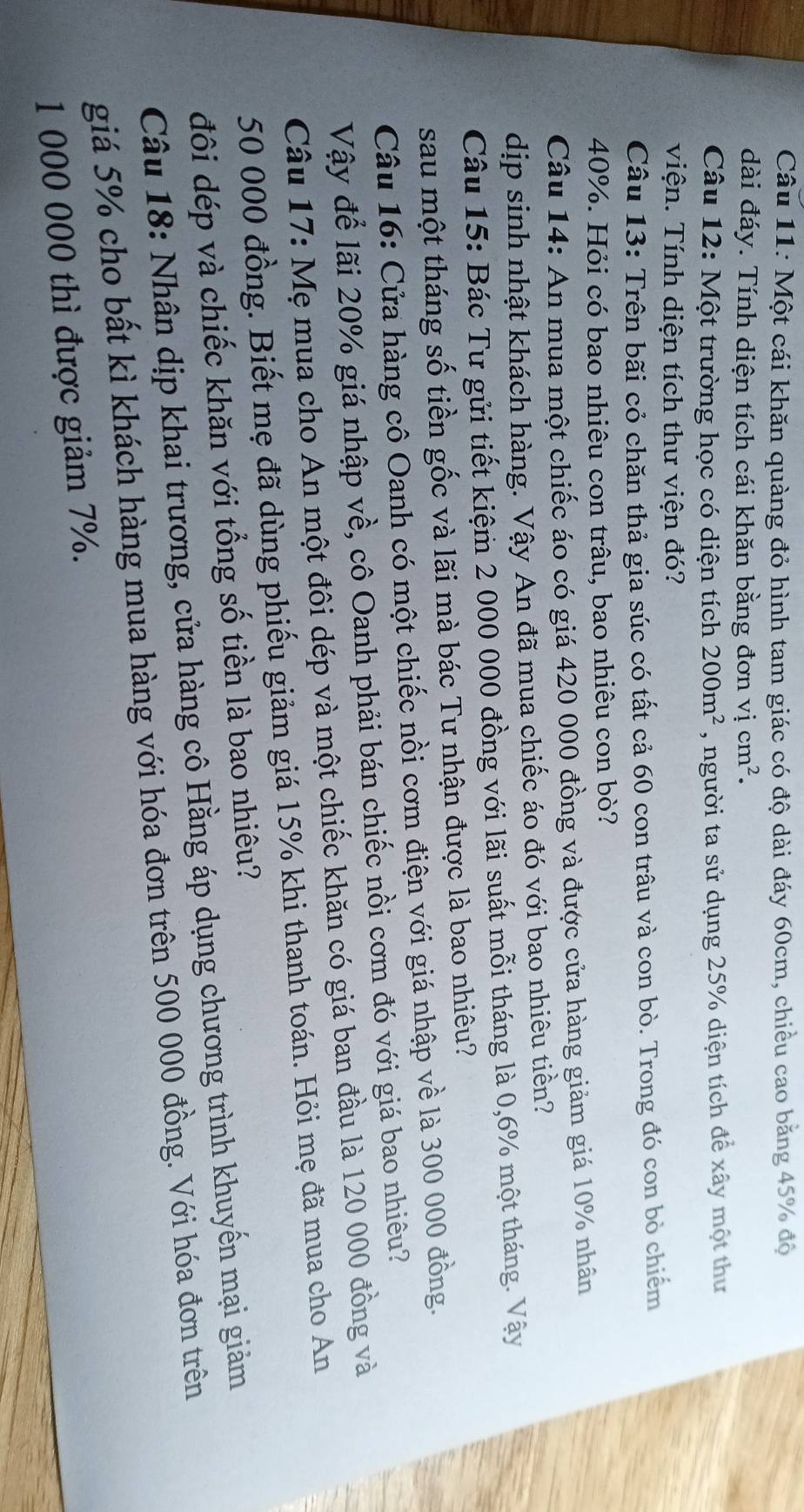 Một cái khăn quàng đỏ hình tam giác có độ dài đáy 60cm, chiều cao băng 45% độ
dài đáy. Tính diện tích cái khăn bằng đơn vị cm^2.
Câu 12: Một trường học có diện tích 200m^2 , người ta sử dụng 25% diện tích để xây một thư
viện. Tính diện tích thư viện đó?
Câu 13: Trên bãi cỏ chăn thả gia súc có tất cả 60 con trâu và con bò. Trong đó con bỏ chiếm
40%. Hỏi có bao nhiêu con trâu, bao nhiêu con bò?
Câu 14: An mua một chiếc áo có giá 420 000 đồng và được cửa hàng giảm giá 10% nhân
dịp sinh nhật khách hàng. Vậy An đã mua chiếc áo đó với bao nhiêu tiền?
Câu 15: Bác Tư gửi tiết kiệm 2 000 000 đồng với lãi suất mỗi tháng là 0,6% một tháng. Vậy
sau một tháng số tiền gốc và lãi mà bác Tư nhận được là bao nhiêu?
Câu 16: Cửa hàng cô Oanh có một chiếc nồi cơm điện với giá nhập về là 300 000 đồng.
Vậy để lãi 20% giá nhập về, cô Oanh phải bán chiếc nồi cơm đó với giá bao nhiêu?
Câu 17: Mẹ mua cho An một đôi dép và một chiếc khăn có giá ban đầu là 120 000 đồng và
50 000 đồng. Biết mẹ đã dùng phiếu giảm giá 15% khi thanh toán. Hỏi mẹ đã mua cho An
đôi dép và chiếc khăn với tổng số tiền là bao nhiêu?
Câu 18: Nhân dịp khai trương, cửa hàng cô Hằng áp dụng chương trình khuyến mại giảm
giá 5% cho bất kì khách hàng mua hàng với hóa đơn trên 500 000 đồng. Với hóa đơn trên
1 000 000 thì được giảm 7%.