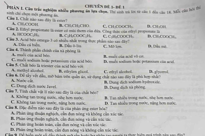 CHUYÊN Đề 1- đề 1
PHÀN L Câu trắc nghiệm nhiều phương án lựa chọn. Thí sinh trà lời từ câu 1 đến căn 18. Mỗi câu hời thí
sinh chí chọn một phương án.
Câu 1. Chất nào sau đây là ester?
A. CH_3COOH. B. CH_3CH_2CHO. C. CH_3COOCH_3 D. CH_1OH
Câu 2. Ethyl propionate là ester có mùi thơm của dứa. Công thức của ethyl propionate là
A. HCOOC_2H_5. B. C_2H_5COOC_2H_5. C. C_2H_5COOCH_3 D. CH_7COOCH_3.
Câu 3. Acid béo omega-3 có nhiều nhất trong thực phẩm nào sau đây?
A. Dầu cá bien B. Dầu ô-liu. C. Mõ lợn. D. Denclour
Câu 4. Thành phần chính của xà phòng là
A. muỗi của acid béo. B. muối của acid sqrt(0)co
C. muối sodium hoặc potassium của acid béo. D. muối sodium hoặc potassium của acid
Câu 5. Chất béo là triester của acid béo với
A. methyl alcohol. B. ethylen glicol. C. ethyl alcohol. D. glycerol.
Câu 6. Doverline overline overline C tầy vết dầu, mỡ bám trên quần áo, sử dụng chất nào sau đây là phù hợp nhất?
A. Nước cấi B. Dung dịch sodium hydroxide.
C. Dung dịch nước Javel. D. Dung dịch xà phòng.
Câu 7. Tính chất vật lí nào sau đây là của chất béo?
A. Không tan trong nước, nhẹ hơn nước. B. Tan nhiều trong nước, nhẹ hơn nước.
C. Không tan trong nước, nặng hơn nước. D. Tan nhiều trong nước, nặng hơn nước.
Câu 8. Đặc điểm nào sau đây là của phản ứng ester hóa?
A. Phản ứng thuận nghịch, cần đun nóng và không cần xúc tác.
B. Phản ứng thuận nghịch, cần đun nóng và cần xúc tác.
C. Phản ứng hoàn toàn, cần đun nóng và cần xúc tác.
D. Phân ứng hoàn toàn, cần đun nóng và không cần xúc tác
Câu 9. Để biển một cố đầu thành mỡ ría hoặc bợ phân too ngưi ta thực hiệp quá trình này sau đây 2