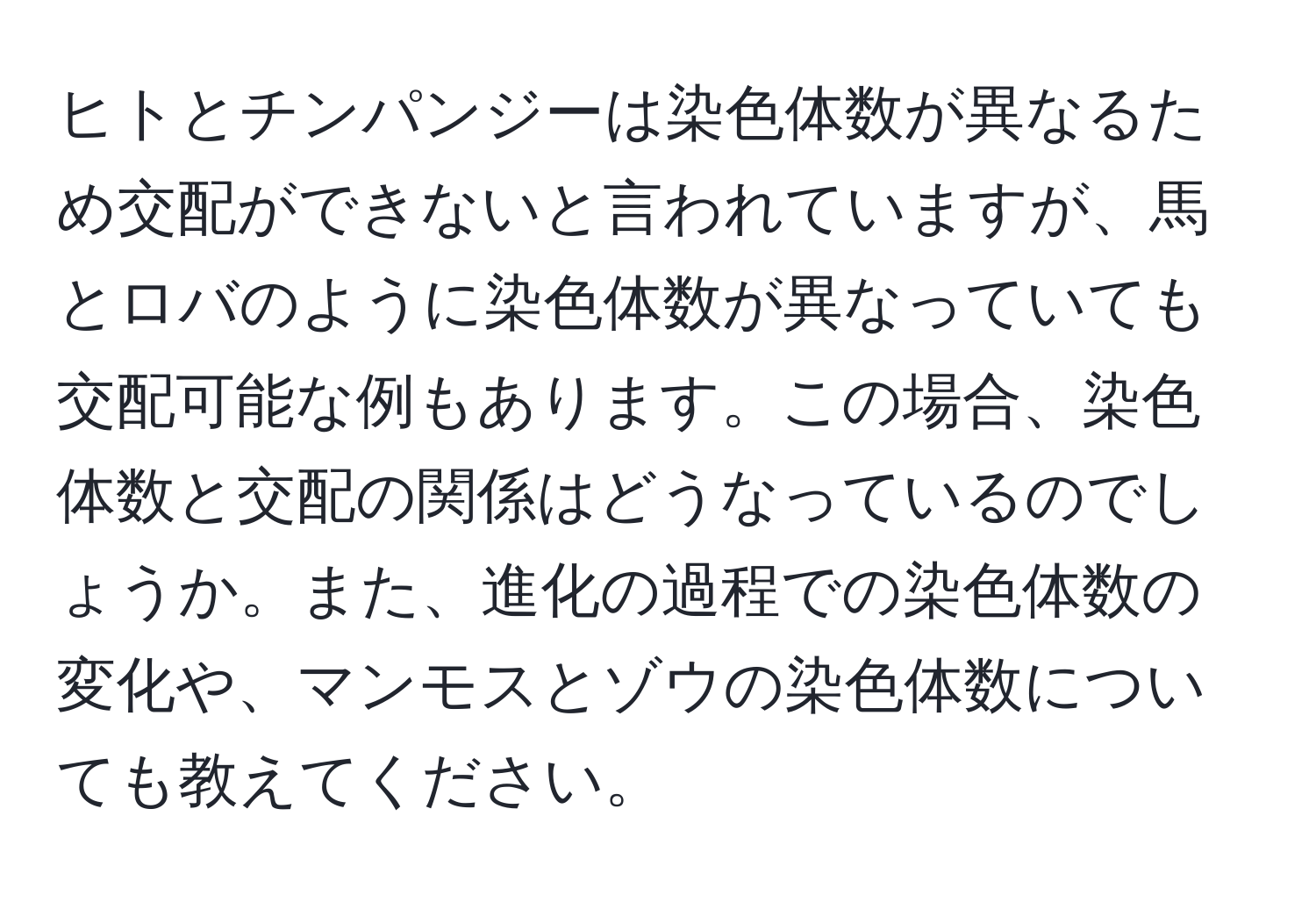 ヒトとチンパンジーは染色体数が異なるため交配ができないと言われていますが、馬とロバのように染色体数が異なっていても交配可能な例もあります。この場合、染色体数と交配の関係はどうなっているのでしょうか。また、進化の過程での染色体数の変化や、マンモスとゾウの染色体数についても教えてください。