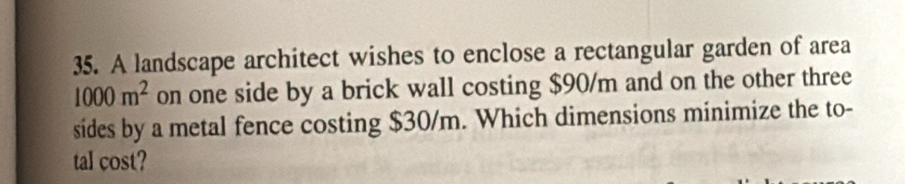 A landscape architect wishes to enclose a rectangular garden of area
1000m^2 on one side by a brick wall costing $90/m and on the other three 
sides by a metal fence costing $30/m. Which dimensions minimize the to- 
tal cost?