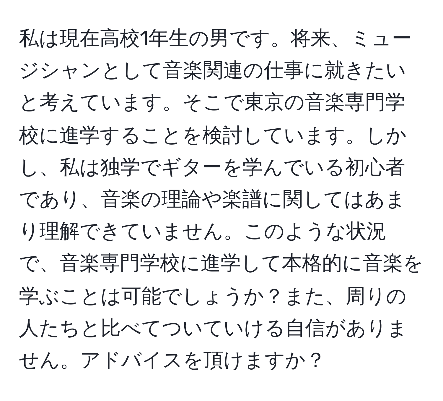 私は現在高校1年生の男です。将来、ミュージシャンとして音楽関連の仕事に就きたいと考えています。そこで東京の音楽専門学校に進学することを検討しています。しかし、私は独学でギターを学んでいる初心者であり、音楽の理論や楽譜に関してはあまり理解できていません。このような状況で、音楽専門学校に進学して本格的に音楽を学ぶことは可能でしょうか？また、周りの人たちと比べてついていける自信がありません。アドバイスを頂けますか？