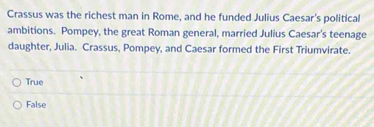 Crassus was the richest man in Rome, and he funded Julius Caesar's political
ambitions. Pompey, the great Roman general, married Julius Caesar's teenage
daughter, Julia. Crassus, Pompey, and Caesar formed the First Triumvirate.
True
False