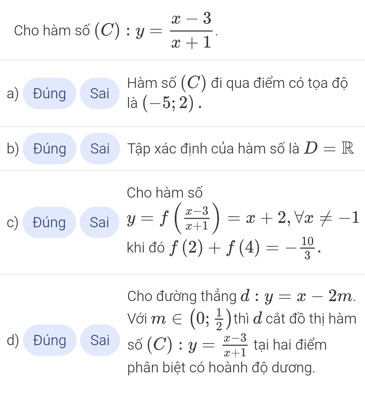 Cho hàm số (C):y= (x-3)/x+1 . 
Hàm số (C) đi qua điểm có tọa độ 
a) Đúng Sai 
là (-5;2). 
b) Đúng Sai  Tập xác định của hàm số là D=R
Cho hàm số 
c) Đúng Sai y=f( (x-3)/x+1 )=x+2, forall x!= -1
khi đó f(2)+f(4)=- 10/3 . 
Cho đường thẳng d:y=x-2m. 
Với m∈ (0; 1/2 ) thì đ cắt đồ thị hàm 
d) Đúng Sai shat (C):y= (x-3)/x+1  tại hai điểm 
phân biệt có hoành độ dương.