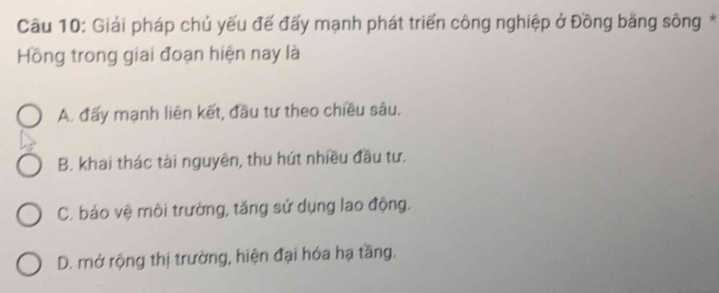 Giải pháp chủ yếu đế đấy mạnh phát triển công nghiệp ở Đồng bằng sông *
Hồng trong giai đoạn hiện nay là
A. đấy mạnh liên kết, đầu tư theo chiều sâu.
B. khai thác tài nguyên, thu hút nhiều đầu tư.
C. báo vệ môi trường, tăng sử dụng lao động.
D. mở rộng thị trường, hiện đại hóa hạ tầng.