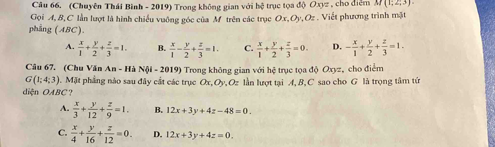 (Chuyên Thái Bình - 2019) Trong không gian với hệ trục tọa độ Oxyz , cho điễm M(1;2;3). 
Gọi A, B, C lần lượt là hình chiếu vuông góc của M trên các trục Ox, Oy, Oz. Viết phương trình mặt
phẳng (ABC).
A.  x/1 + y/2 + z/3 =1. B.  x/1 - y/2 + z/3 =1. C.  x/1 + y/2 + z/3 =0. D. - x/1 + y/2 + z/3 =1. 
Câu 67. (Chu Văn An - Hà Nội - 2019) Trong không gian với hệ trục tọa độ Oxyz, cho điểm
G(1;4;3). Mặt phẳng nào sau đây cắt các trục Ox, Oy, Oz lần lượt tại A, B, C sao cho G là trọng tâm tứ
diện OABC ?
A.  x/3 + y/12 + z/9 =1. B. 12x+3y+4z-48=0.
C.  x/4 + y/16 + z/12 =0. D. 12x+3y+4z=0.