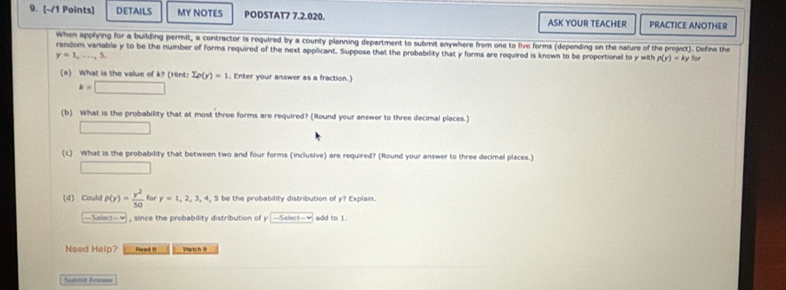 DETAILS MY NOTES PODSTAT7 7.2.020. ASK YOUR TEACHER PRACTICE ANOTHER 
when epplying for a building permit, a contractor is required by a county planning department to submit anywhere from one to five forms (depending on the nature of the project). Define the 
random variable y to be the number of forms required of the next applicant. Suppose that the probability that y forms are required is known to be proportional to y with p(y)=ky1 for
y=1,...,5. 
(a) What is the value of k? (Hint: sumlimits p(y)=1. Enter your answer as a fraction.)
k=□
(b) What is the probability that at most three forms are required? (Round your answer to three decimal places.) 
□ 
(c) What is the probability that between two and four forms (inclusive) are required? (Round your answer to three decimal places.) 
□ 
(d) Could rho (y)= y^2/50  for y=1,2,3,4 , 5 be the probability distribution of y? Explain. 
Select-♥ , since the probability distribution of y —Seleci-♥ add to 1. 
Need Help? Read ft Watch I 
Submit Answe