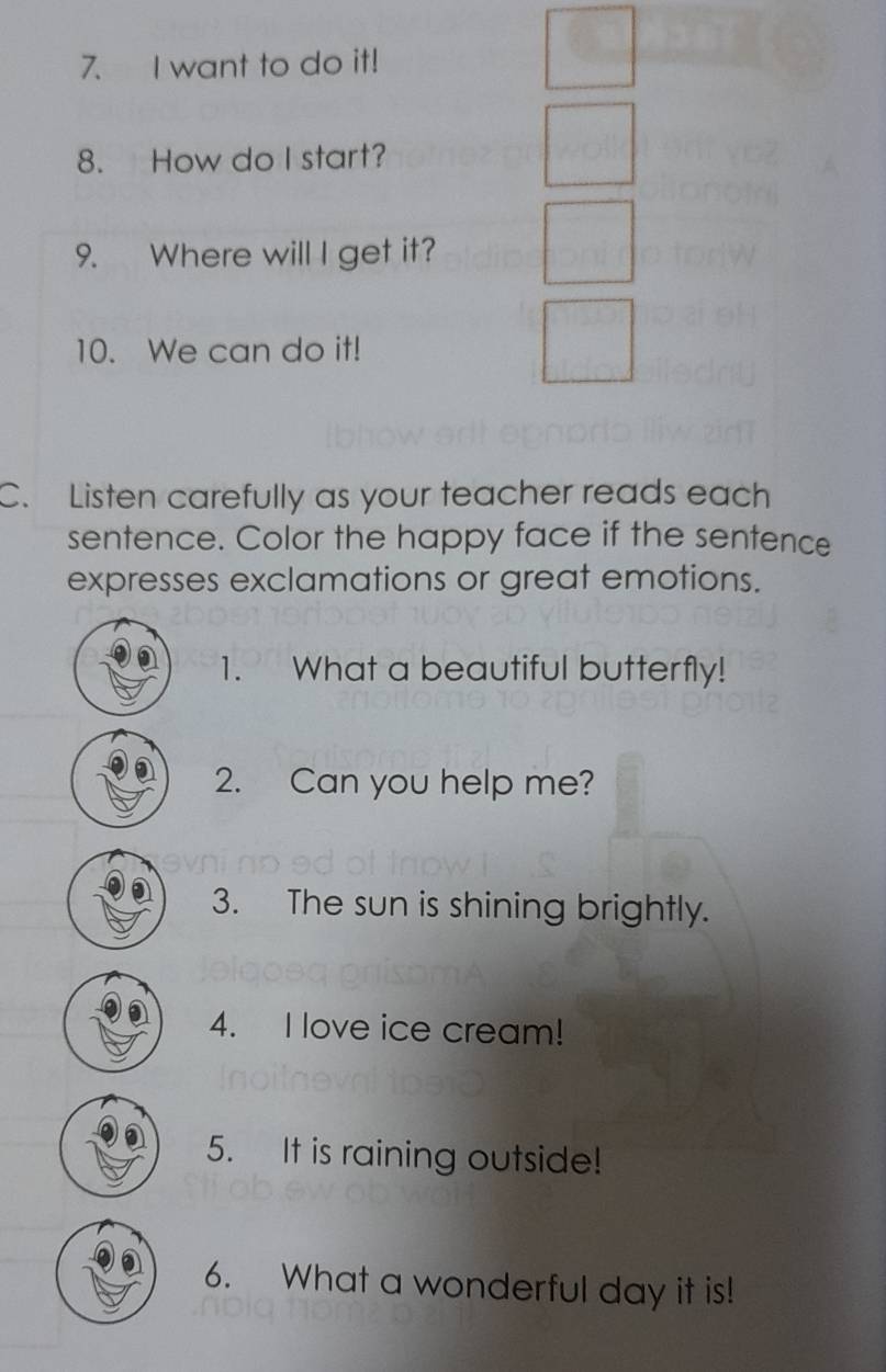 want to do it! 
8. How do I start? 
9. Where will I get it? 
10. We can do it! 
C. Listen carefully as your teacher reads each 
sentence. Color the happy face if the sentence 
expresses exclamations or great emotions. 
1. What a beautiful butterfly! 
2. Can you help me? 
3. The sun is shining brightly. 
4. I love ice cream! 
5. It is raining outside! 
6. What a wonderful day it is!