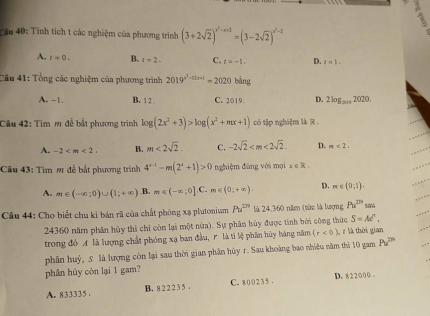 Cầu 40: Tính tích t các nghiệm của phương trình (3+2sqrt(2))^x^2-x+2=(3-2sqrt(2))^x^3-2
A. t=0.
B. t=2. C. t=-1. D. t=1.
Câu 41: Tổng các nghiệm của phương trình 2019^(x^2)-12x+1=2020 bằng
A. -1. B. 12 . C. 2019. D. 2log _20192020.
)8
Câu 42: Tìm m để bất phương trình log (2x^2+3)>log (x^2+mx+1) có tập nghiệm là R .
A. -2 B. m<2sqrt(2). C. -2sqrt(2) D. m<2.
Câu 43: Tìm m để bất phương trình 4^(x-1)-m(2^x+1)>0 nghiệm đúng với mọi x∈ R.
A. m∈ (-∈fty ;0)∪ (1;+∈fty ) .B. m∈ (-∈fty ;0].C m∈ (0;+∈fty ).
D. m∈ (0;1).
Câu 44: Cho biết chu kì bán rã của chất phỏng xạ plutonium Pu^(239) là 24.360 năm (tức là lượng Pu^(239) sau
24360 năm phân hủy thì chỉ còn lại một nửa). Sự phân hủy được tính bởi công thức S=Ae^(π),
trong đó A là lượng chất phóng xạ ban đầu, r là tỉ lệ phân hủy hàng năm (r<0) là thời gian
phân huỷ, 5 là lượng còn lại sau thời gian phân hủy 7. Sau khoảng bao nhiêu năm thì 10 gam Pu^(239)
phân hủy còn lại 1 gam?
D. 8 2 2 00 0 .
A. 833335 . B. 8 2 2 2 3 5 . C. 8 0 0 2 3 5 .